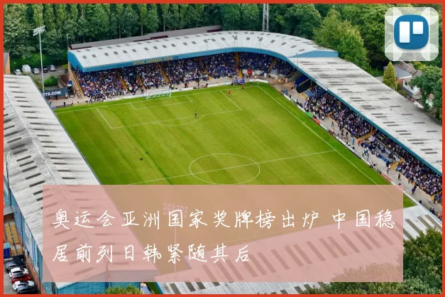 奥运会亚洲国家奖牌榜出炉 中国稳居前列日韩紧随其后