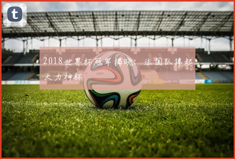 2018世界杯冠军揭晓：法国队捧起大力神杯