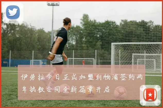 伊劳拉今日正式加盟利物浦签约两年执教合同全新篇章开启