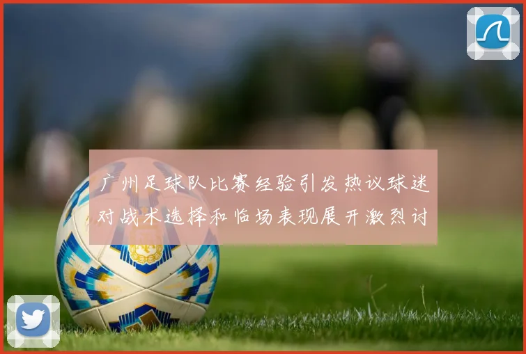 广州足球队比赛经验引发热议球迷对战术选择和临场表现展开激烈讨论