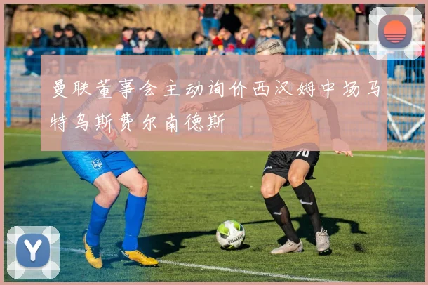 曼联董事会主动询价西汉姆中场马特乌斯费尔南德斯