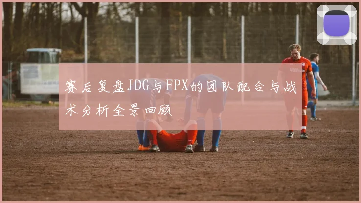 赛后复盘JDG与FPX的团队配合与战术分析全景回顾