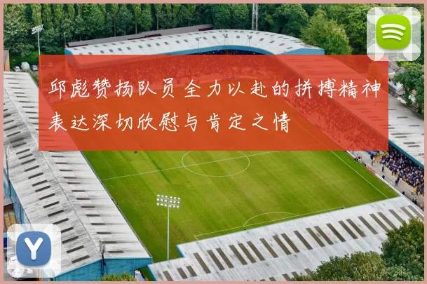邱彪赞扬队员全力以赴的拼搏精神表达深切欣慰与肯定之情