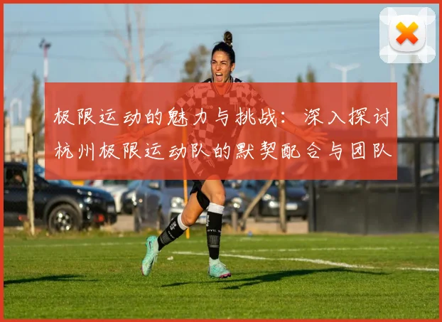 极限运动的魅力与挑战：深入探讨杭州极限运动队的默契配合与团队精神