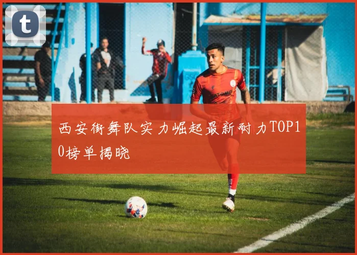 西安街舞队实力崛起最新耐力TOP10榜单揭晓
