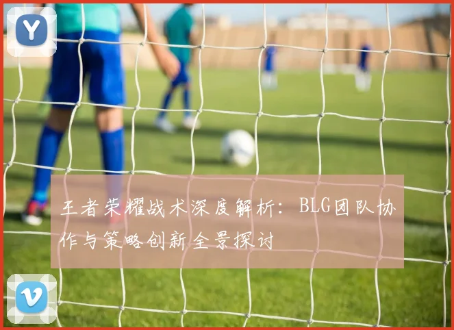 王者荣耀战术深度解析：BLG团队协作与策略创新全景探讨