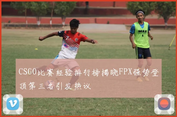 CSGO比赛经验排行榜揭晓FPX强势登顶第三名引发热议