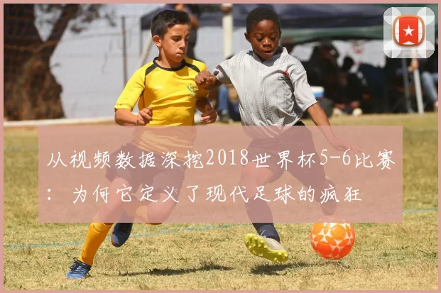 从视频数据深挖2018世界杯5-6比赛：为何它定义了现代足球的疯狂
