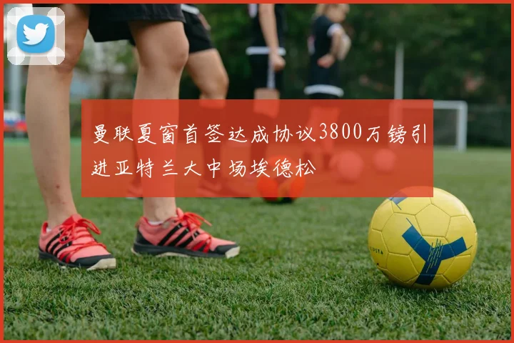 曼联夏窗首签达成协议3800万镑引进亚特兰大中场埃德松